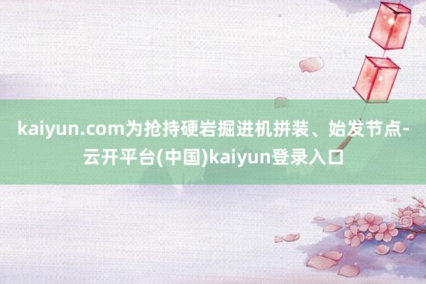 kaiyun.com　　为抢持硬岩掘进机拼装、始发节点-云开平台(中国)kaiyun登录入口