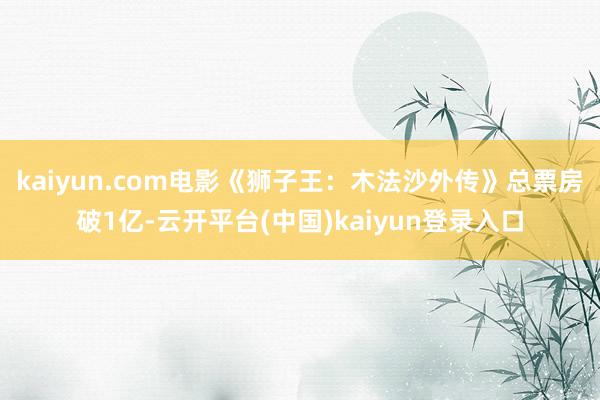kaiyun.com电影《狮子王：木法沙外传》总票房破1亿-云开平台(中国)kaiyun登录入口
