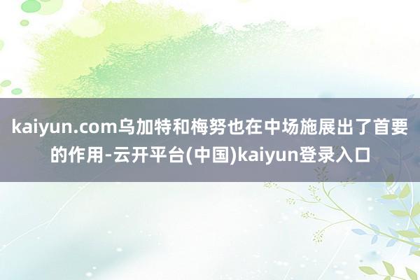 kaiyun.com乌加特和梅努也在中场施展出了首要的作用-云开平台(中国)kaiyun登录入口