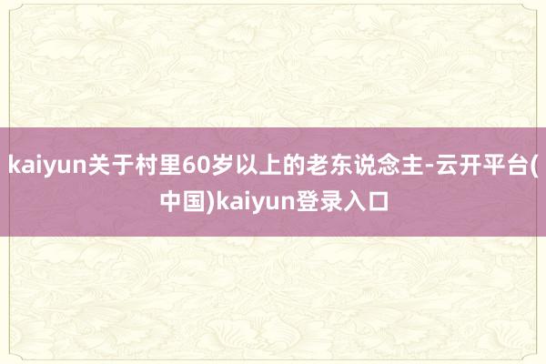 kaiyun关于村里60岁以上的老东说念主-云开平台(中国)kaiyun登录入口
