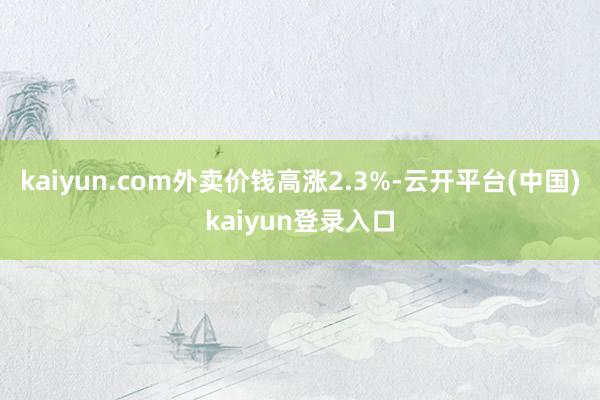 kaiyun.com外卖价钱高涨2.3%-云开平台(中国)kaiyun登录入口