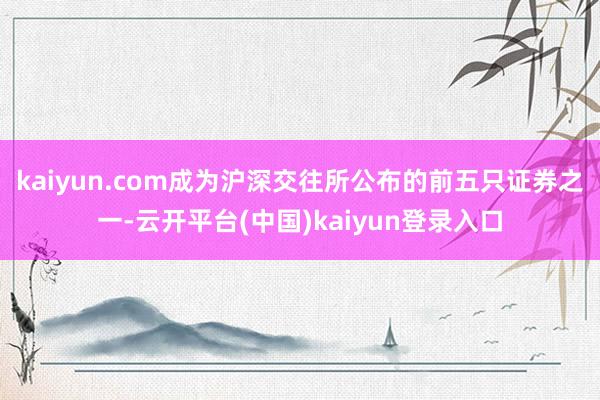 kaiyun.com成为沪深交往所公布的前五只证券之一-云开平台(中国)kaiyun登录入口