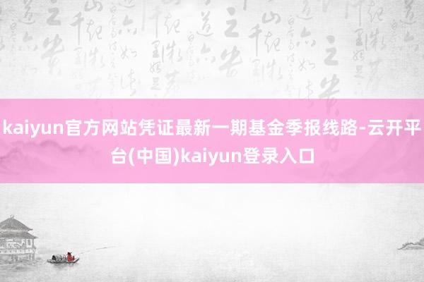 kaiyun官方网站凭证最新一期基金季报线路-云开平台(中国)kaiyun登录入口