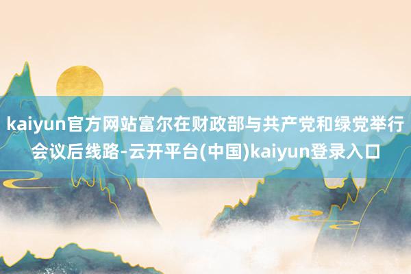 kaiyun官方网站富尔在财政部与共产党和绿党举行会议后线路-云开平台(中国)kaiyun登录入口