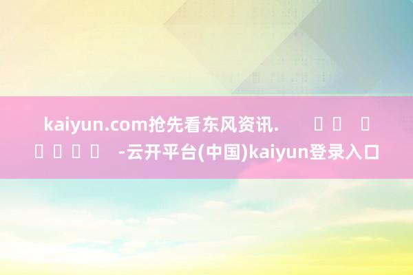 kaiyun.com抢先看东风资讯 . -云开平台(中国)kaiyun登录入口