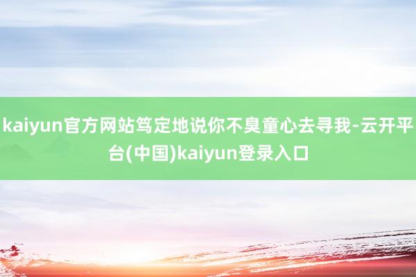 kaiyun官方网站笃定地说你不臭童心去寻我-云开平台(中国)kaiyun登录入口