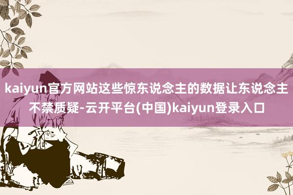 kaiyun官方网站这些惊东说念主的数据让东说念主不禁质疑-云开平台(中国)kaiyun登录入口