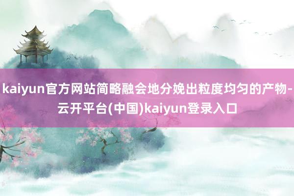 kaiyun官方网站简略融会地分娩出粒度均匀的产物-云开平台(中国)kaiyun登录入口