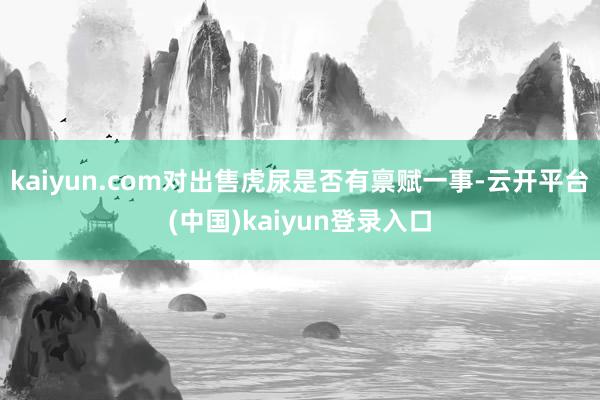 kaiyun.com对出售虎尿是否有禀赋一事-云开平台(中国)kaiyun登录入口