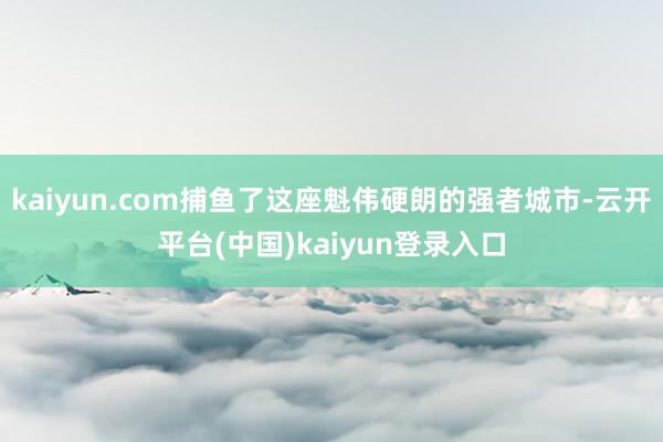 kaiyun.com捕鱼了这座魁伟硬朗的强者城市-云开平台(中国)kaiyun登录入口