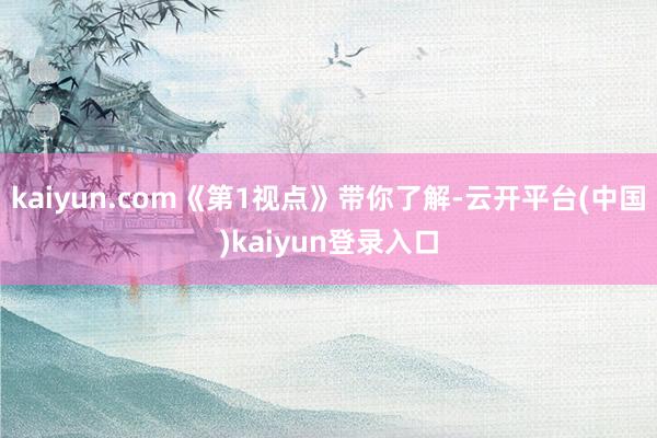 kaiyun.com《第1视点》带你了解-云开平台(中国)kaiyun登录入口