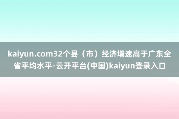kaiyun.com32个县（市）经济增速高于广东全省平均水平-云开平台(中国)kaiyun登录入口
