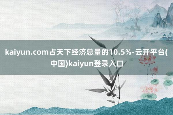 kaiyun.com占天下经济总量的10.5%-云开平台(中国)kaiyun登录入口