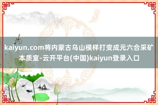 kaiyun.com将内蒙古乌山模样打变成元六合采矿本质室-云开平台(中国)kaiyun登录入口