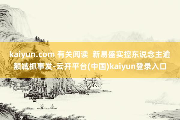 kaiyun.com 有关阅读  新易盛实控东说念主逾额减抓事发-云开平台(中国)kaiyun登录入口