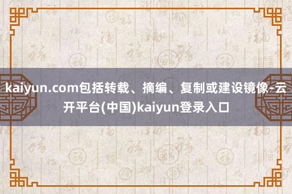 kaiyun.com包括转载、摘编、复制或建设镜像-云开平台(中国)kaiyun登录入口