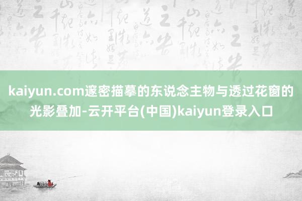 kaiyun.com邃密描摹的东说念主物与透过花窗的光影叠加-云开平台(中国)kaiyun登录入口