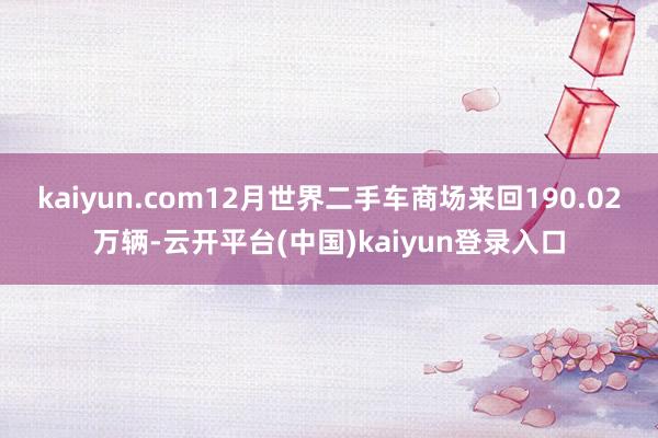 kaiyun.com12月世界二手车商场来回190.02万辆-云开平台(中国)kaiyun登录入口