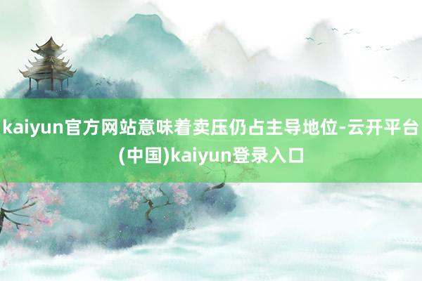 kaiyun官方网站意味着卖压仍占主导地位-云开平台(中国)kaiyun登录入口