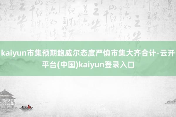 kaiyun市集预期鲍威尔态度严慎市集大齐合计-云开平台(中国)kaiyun登录入口