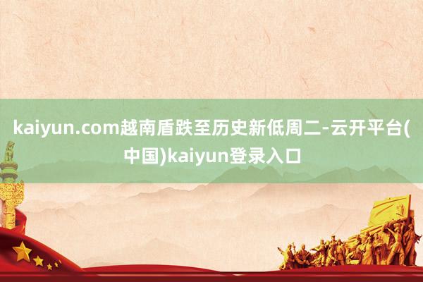 kaiyun.com越南盾跌至历史新低周二-云开平台(中国)kaiyun登录入口