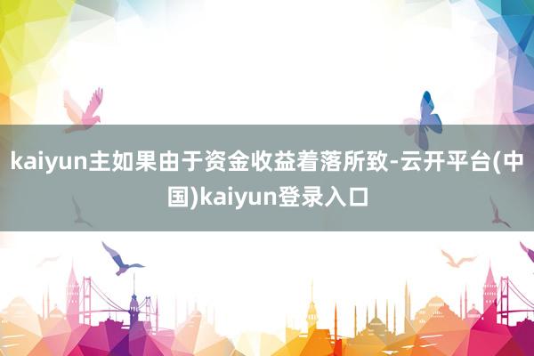 kaiyun主如果由于资金收益着落所致-云开平台(中国)kaiyun登录入口