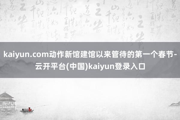 kaiyun.com动作新馆建馆以来管待的第一个春节-云开平台(中国)kaiyun登录入口