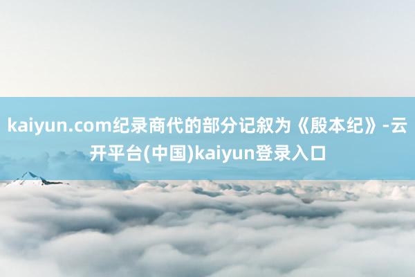 kaiyun.com纪录商代的部分记叙为《殷本纪》-云开平台(中国)kaiyun登录入口