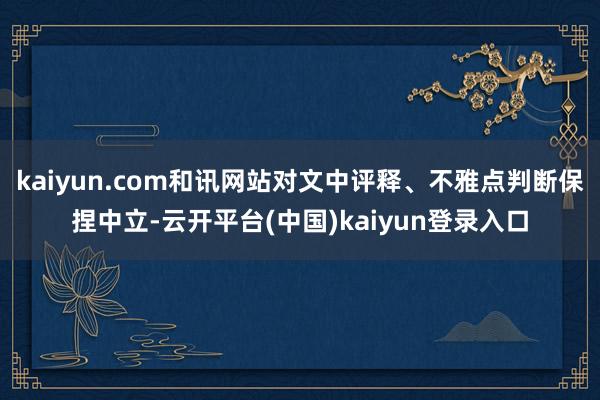 kaiyun.com和讯网站对文中评释、不雅点判断保捏中立-云开平台(中国)kaiyun登录入口