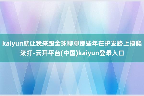 kaiyun就让我来跟全球聊聊那些年在护发路上摸爬滚打-云开平台(中国)kaiyun登录入口