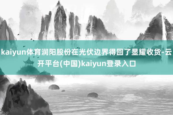 kaiyun体育润阳股份在光伏边界得回了显耀收货-云开平台(中国)kaiyun登录入口