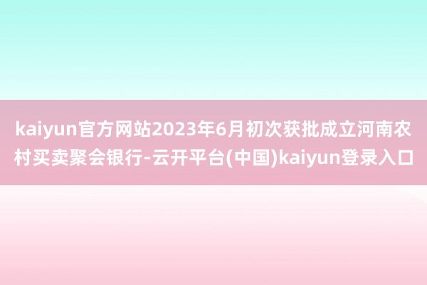 kaiyun官方网站2023年6月初次获批成立河南农村买卖聚会银行-云开平台(中国)kaiyun登录入口