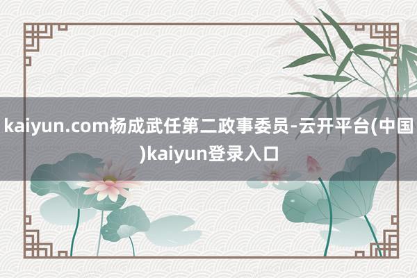kaiyun.com杨成武任第二政事委员-云开平台(中国)kaiyun登录入口