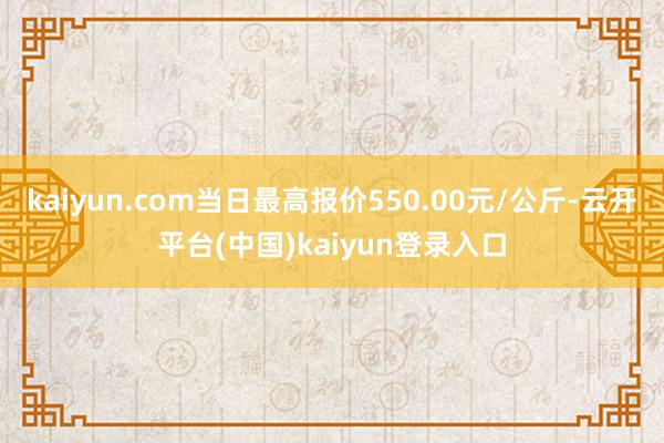 kaiyun.com当日最高报价550.00元/公斤-云开平台(中国)kaiyun登录入口