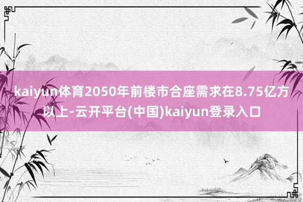 kaiyun体育2050年前楼市合座需求在8.75亿方以上-云开平台(中国)kaiyun登录入口