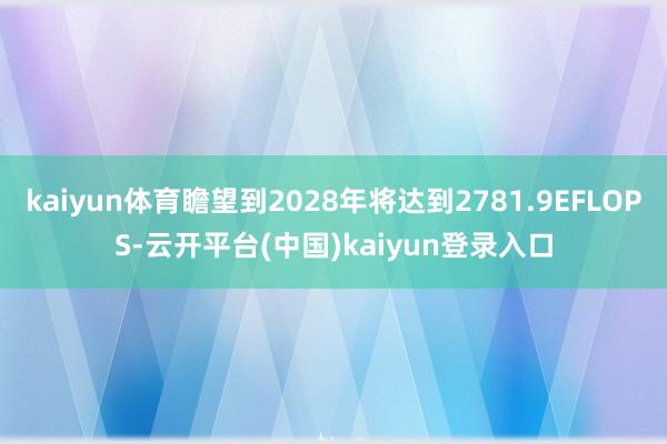 kaiyun体育瞻望到2028年将达到2781.9EFLOPS-云开平台(中国)kaiyun登录入口