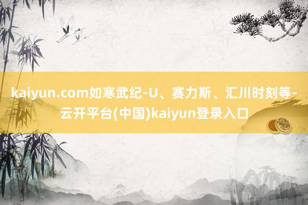 kaiyun.com如寒武纪-U、赛力斯、汇川时刻等-云开平台(中国)kaiyun登录入口