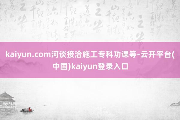 kaiyun.com河谈接洽施工专科功课等-云开平台(中国)kaiyun登录入口