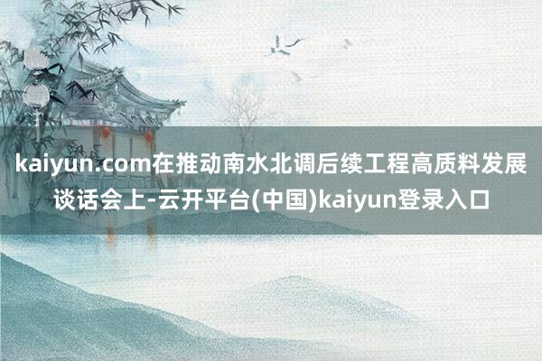 kaiyun.com在推动南水北调后续工程高质料发展谈话会上-云开平台(中国)kaiyun登录入口