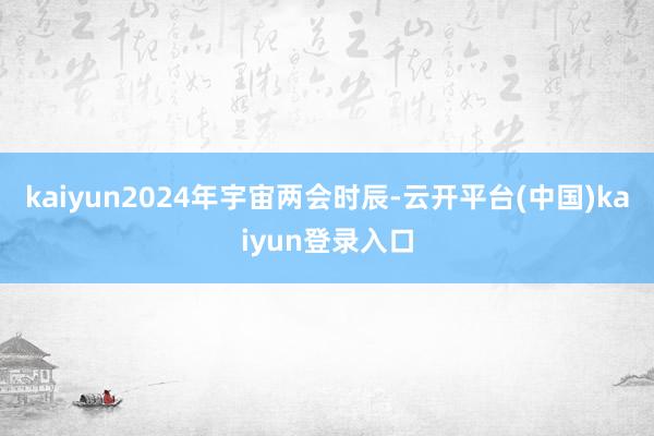 kaiyun2024年宇宙两会时辰-云开平台(中国)kaiyun登录入口