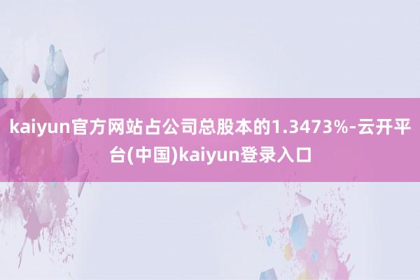 kaiyun官方网站占公司总股本的1.3473%-云开平台(中国)kaiyun登录入口