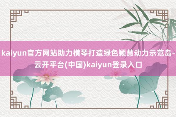 kaiyun官方网站助力横琴打造绿色颖慧动力示范岛-云开平台(中国)kaiyun登录入口