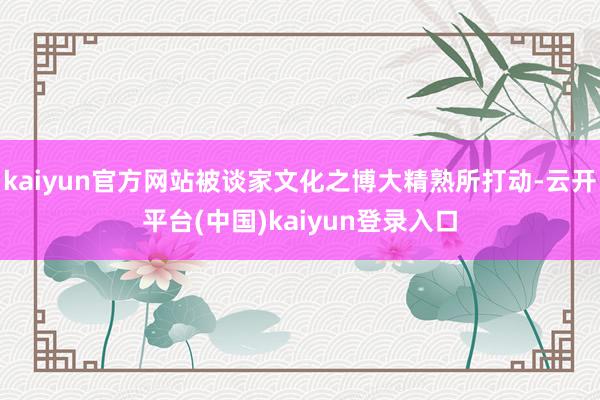 kaiyun官方网站被谈家文化之博大精熟所打动-云开平台(中国)kaiyun登录入口