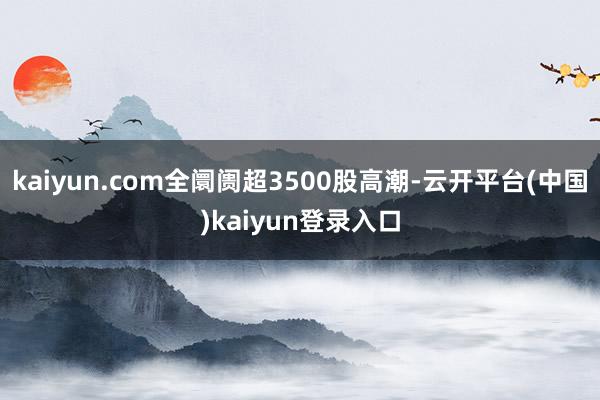 kaiyun.com全阛阓超3500股高潮-云开平台(中国)kaiyun登录入口