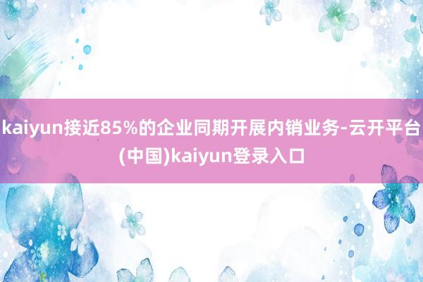 kaiyun接近85%的企业同期开展内销业务-云开平台(中国)kaiyun登录入口