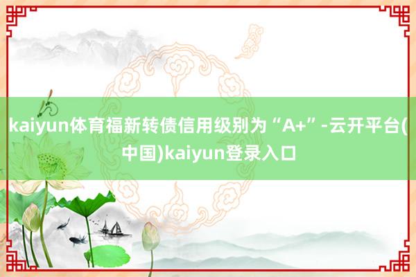 kaiyun体育福新转债信用级别为“A+”-云开平台(中国)kaiyun登录入口