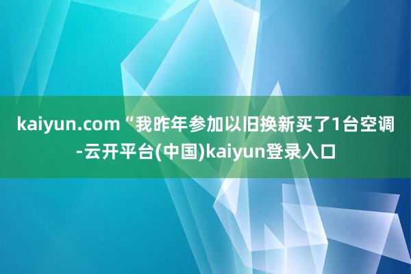kaiyun.com　　“我昨年参加以旧换新买了1台空调-云开平台(中国)kaiyun登录入口