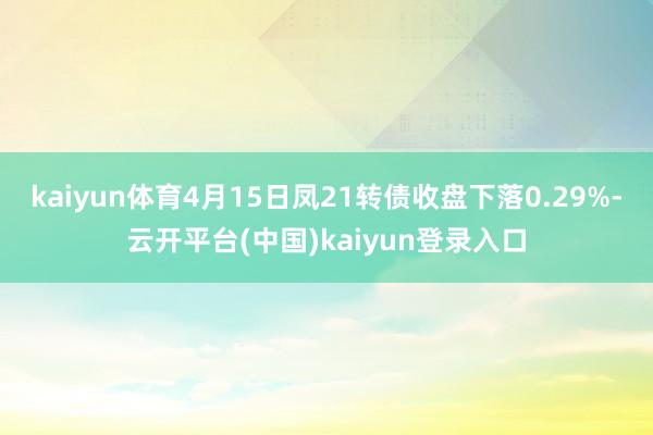 kaiyun体育4月15日凤21转债收盘下落0.29%-云开平台(中国)kaiyun登录入口