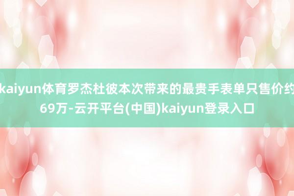 kaiyun体育罗杰杜彼本次带来的最贵手表单只售价约69万-云开平台(中国)kaiyun登录入口