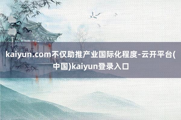 kaiyun.com不仅助推产业国际化程度-云开平台(中国)kaiyun登录入口